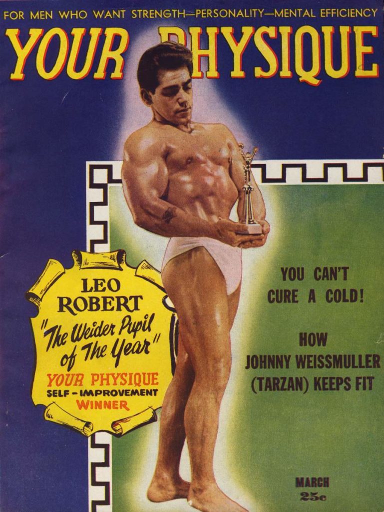 FOR MEN WHO WANT STRENGTH-PERSONALITY-MENTAL EFFICIENCY
YOUR PHYSIQUE
LEO ROBERT "The Weider Pupil of The Year" YOUR PHYSIQUE SELF-IMPROVEMENT WINNER
YOU CAN'T CURE A COLD!
HOW JOHNNY WEISSMULLER (TARZAN) KEEPS FIT
MARCH 250