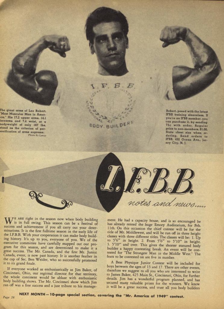 1. F. B. E
The giant arms of Leo Robert, "Mast Muscular Man in Amer- ca." His 17.2 upper arms. 14.1 Forearms and 7.4 wrist, at a Bodyweight of only 167 lbs. stand as the criterion of per- sonification of arms supreme. Photo by La
ARE right in the season now when body building Wis in full swing. This season can be a festival of success and achievement if you all carry out your deter minations. It is the first fulltime season in the early life of the L.F.B.B. With your cooperation it can make body build- ing history. It's up to you, everyone of you. We of the executive committee have carefully mapped out our pro- gram for this season, and are determined to make it a great success. The Mr. Canada, and the first Mr. Junior Canada, event, is now past history. It is another feather in the cap of Sec. Ben Weider, who so successfully promoted it to its grand finale.
If everyone worked as enthusiastically as Jim Baker, of Cincinnati, Ohio, our regional director for that territory, the whole continent would be ablaze with enthusiastic body building shows. The Mr. Cincinnati show which Jim ran off was a fine success and a just tribute to his manage-
Page 28
NEXT MONTH-10-page special section, covering the "Mr. America of 1949" contest.
BOOY BUILDERS
Robert, posed with the latest IFBB training sleeveless. If you're an IFBB member, you can purchase it, by sending 75c with order. Regular price to non-members. $1.00 State chest size when or dering. Send orders to IFBB, 452 Ocean Ave. Jer- sey City, N. 1.
IFBB notes and news......
ment. He had a capacity house, and is so encouraged he has already rented the huge Emory Auditorium, for Feb. 11th. On this occassion the chief contest will be for the title of Mr. Middlewest, and will be run off in three height classes with three different titles. The classes will be: 1. Up to 5'6" in height. 2. From 5'6" to 5'10" in height. 3. 5'10" and over. This gives the shorter statured body builder a happy contesting break. An event will be con tested for "The Strongest Man in the Middle West." The feats to be contested on are five in number.
A Best Physique Junior Contest will be included for boys between the ages of 13 and 17. There are other events, therefore we suggest to all you who are interested to write to James Baker, 425 Main St., Cincinnati, Ohio, for further details. Jim has a wonderful program planned, and has secured many valuable prizes for the winners. We know it will be a great success, and trust all you body builders