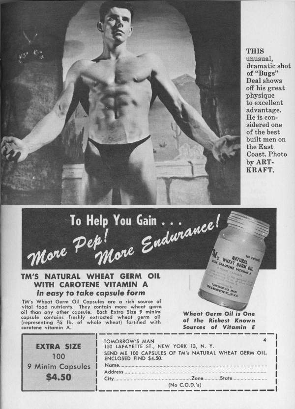 THIS
unusual, dramatic shot of "Bugs" Deal shows off his great physique to excellent advantage. He is con- sidered one of the best built men on the East Coast. Photo by ART- KRAFT.
To Help You Gain . . .
More Pep! More Endurance!
TM'S NATURAL WHEAT GERM OIL WITH CAROTENE VITAMIN A in easy to take capsule form
NATURAL My WHEAT BERM OIL WITH CAROTENE VITAMIN A
TOMORROW'S MAN
Wheat Germ Oil is One of the Richest Known Sources of Vitamin E
TM's Wheat Germ Oil Capsules are a rich source of vital food nutrients. They contain more wheat germ oil than any other capsule. Each Extra Size 9 minim capsule contains freshly extracted wheat germ oil (representing 3/4 lb. of whole wheat) fortified with carotene vitamin A.
EXTRA SIZE 100 9 Minim Capsules $4.50
TOMORROW'S MAN
150 LAFAYETTE ST., NEW YORK 13, N. Y. SEND ME 100 CAPSULES OF TM's NATURAL WHEAT GERM OIL. ENCLOSED FIND $4.50.
Name....
Address
City....
Zone...
State
(No C.O.D.'s)