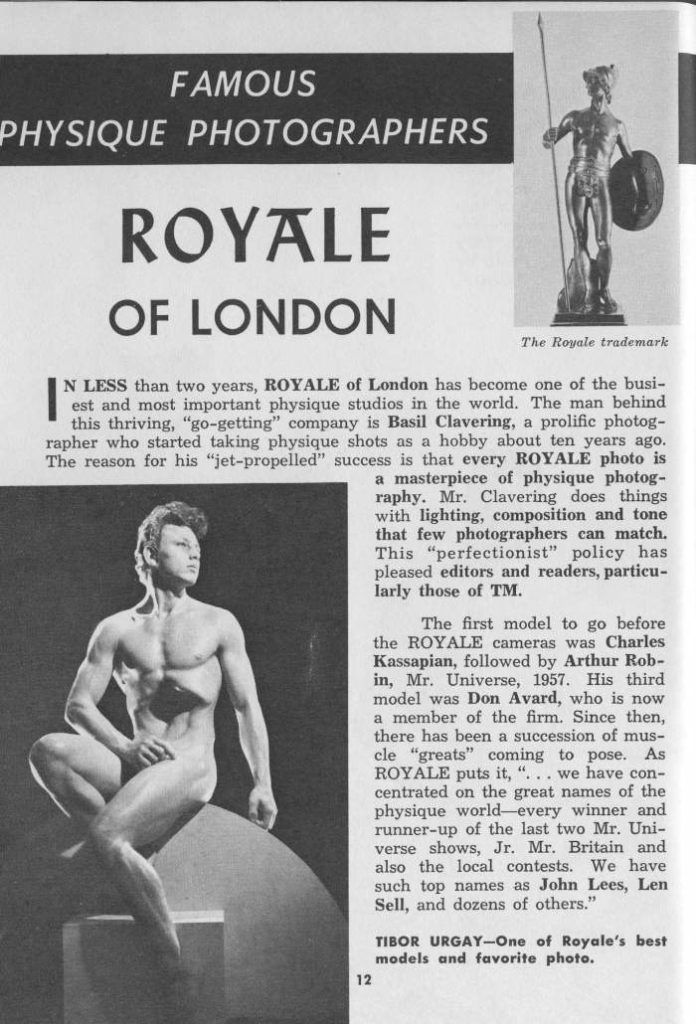 FAMOUS
PHYSIQUE PHOTOGRAPHERS
ROYALE OF LONDON
The Royale trademark
N LESS than two years, ROYALE of London has become one of the busi- est and most important physique studios in the world. The man behind this thriving, "go-getting" company is Basil Clavering, a prolific photog- rapher who started taking physique shots as a hobby about ten years ago. The reason for his "jet-propelled" success is that every ROYALE photo is a masterpiece of physique photog- raphy. Mr. Clavering does things with lighting, composition and tone that few photographers can match. This "perfectionist" policy has pleased editors and readers, particu- larly those of TM.
The first model to go before the ROYALE cameras was Charles Kassapian, followed by Arthur Rob- in, Mr. Universe, 1957. His third model was Don Avard, who is now a member of the firm. Since then, there has been a succession of mus- cle "greats" coming to pose. As ROYALE puts it, "... we have con- centrated on the great names of the physique world-every winner and runner-up of the last two Mr. Uni- verse shows, Jr. Mr. Britain and also the local contests. We have such top names as John Lees, Len Sell, and dozens of others."
TIBOR URGAY-One of Royale's best models and favorite photo.
12