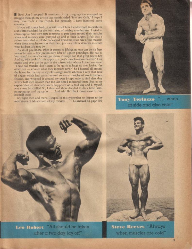 Boy Am I pooped! If members of my congregation managed to struggle through my article last month, titled "Hor and Cold," I hope 1 may have made a few friends, but probably, I have inherited more enemies
If you will check back, you will recall how I endeavored to establish a uniform standard for the measuring of mighty muscles. And I tried to encourage all who own tape measures to pass same around their muscles when said muscles were pumped up and at these largest. I felt that a fellow is entitled to tell the cock-eyed world the exact size of his muscles when these muscles were at their best, just as a fellow deserves to relate what his best lifts may he
As all of you know, when it comes to lifting, no one can do his best unless he does a few preliminary lifts of lighter poundage. He has to warm up his muscles and get them in shape for that great heave-ho! And so, why couldn't this apply to a guy's muscle measurements? I ast myself and even ast the guy in the mirror with whom I often converse, "These old muscles don't seem to be quite as large as they looked the other day-wonder what they measure now?" So I hunted all around the house for the key to my old storage trunk wherein I kept that relic of a tape which had passed around so many muscles of world famous fellows, and wrapped it around my own biceps, only to find that they were a half inch smaller than the last time I measured them. But let me explain that all this excitement happened on a cold day and I, myself, was a wee bit chilled. So, I then and there decided to do a little arm- pumping up and try again.... And Ah! Ha! Back came most of that lost half inch!
So, right then and there, I leaped to this typewriter to impart to the
inhabitants of Muscledom all my reasons (Continued on page 30)
at side and also cold"
Leo Robert
"All should be taken
after a two day lay-off"
Tony Terlazzo "... when
Steve Reeves "Always
when muscles are cold"