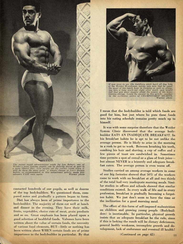 If you were to see Abe Goldbery work hard all day long at the Weider Warehouse, taking into note that he the most of his lunch hour in training as well as plany ing into a long work-on right wfter work you would feel that you must inquire about the source of his Borr ceasing energy. Learn the answer in this article another in the elusine series of CHAMPIONSHIP SECRETS. Warner photo
I mean that the bodybuilder is told which foods are good for him, but just where he puts these foods into his eating schedule remains pretty much up to himself.
It was with some surprise therefore that the Weider System Clinic discovered that the average body- builder EATS AN INADEQUATE BREAKFAST. In his breakfast habits he is apt to be not unlike the average person. He is likely to arise in the morning in a rush to get to work. Between brushing his teeth, combing his hair and shaving, a cup of coffee and a few pieces of toast are sandwiched in. Sometimes time permits a spot of cereal or a glass of fruit juice- but almost NEVER is a leisurely and adequate break- fast eaten. The average person is even worse off.
The recent rapid advancement made by Lee Robert, one of Welder's mast famous pupils, can be directly traced in part to more liberat det. Few people eat the curreri funds when it will do them the must good. A simple change in Leo's dielaru habits, as recommended in this sensational article, made him advance FAST once again. Warner photo
contacted hundreds of our pupils, as well as dozens of the top bodybuilders. We questioned them, com. pared notes and gradually a pattern began to form. Diet has always been of prime importance to the bodybuilder. The majority of them eat well at lunch and dinner in the evening. They have their milk, fruits, vegetables, choice cuts of meat, grain products. and so on. Great emphasis has been placed upon a good selection of healthful foods. Volumes have been written about the value of certain foods, the necessity of various food elements, BUT-little or nothing has been written about WHEN certain foods are of prime importance to the bodybuilder in particular. By that
Studies carried on among average workers in some of our big factories showed that 50% of the workers came to work with no breakfast at all and two thirds of the total had very inadequate morning meals. Simi- lar studies in offices and schools showed that similar conditions existed. In every walk of life and in every profession, breakfast is gradually becoming a forgot- ten habit. We just don't seem to have the time or the inclination for a good morning meal.
The effect of this form of self-imposed malnutrition on children and growing young people (Bodybuil- ders) is inestimable. In particular, physical growth insists that an adequate breakfast be the rule, since if this is lacking the result will be dietary deficiences, general bodily weakness, incomplete growth and de- velopment, lack of endurance and eventual ill health!
(Continued on page 42)
11