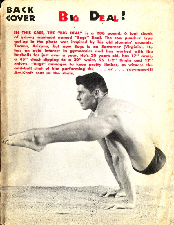 BACK COVER
BIG DEAL!
IN THIS CASE, THE "BIG DEAL" is a 200 pound, 6 foot chunk of young manhood named "Bugs" Deal. The cow puncher type get-up in the photo was inspired by his old stompin' grounds, Tucson, Arizona, but now Bugs is an Easterner (Virginia). He has an avid interest in gymnastics and has worked with the barbells for just over a year. He's 20 years old, has 17" arms, a 45" chest dipping to a 30" waist, 25 1/2" thighs and 17" calves. "Bugs" manages to keep pretty limber, as witness the odd-ball shot of him performing the... er... you-name-it! Art-Kraft sent us the shots.