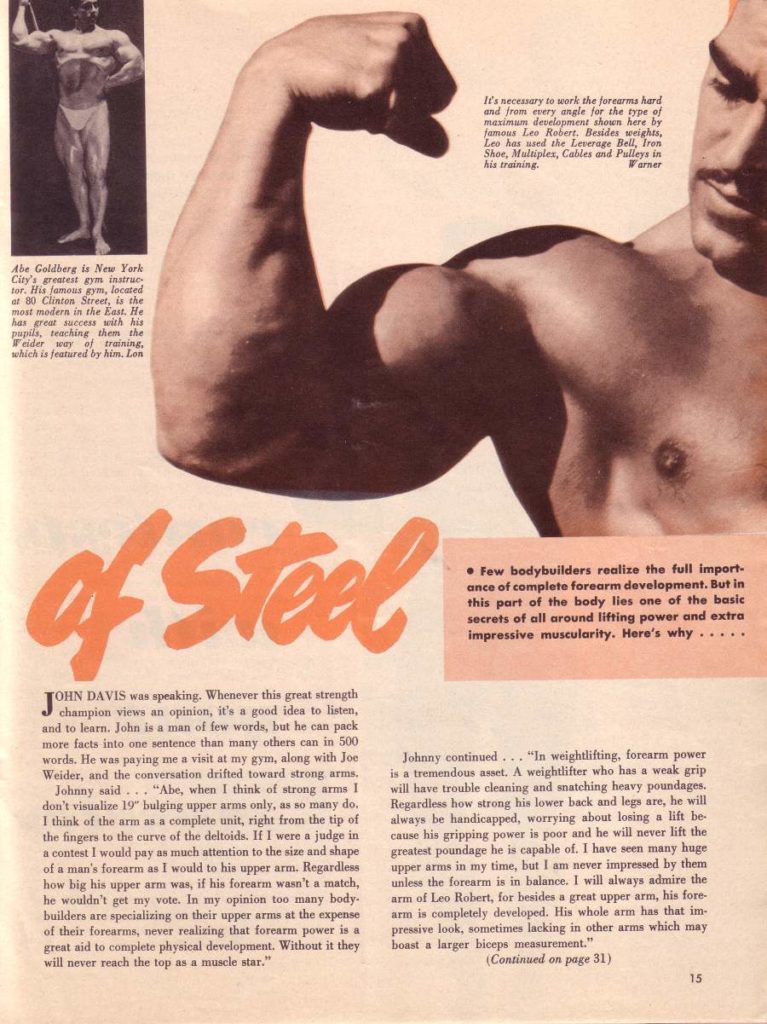 Abe Goldberg is New York Clay's greatest gym instruc tor. His famous gym, located at 30 Clinton Street, is the mast modera in the East. He has great success with his pupils, teaching them the Teider way of training. which is featured by him. L Lon
of Steel
JOHN DAVIS was speaking. Whenever this great strength champion views an opinion, it's a good idea to listen, and to learn. John is a man of few words, but he can pack. more facts into one sentence than many others can in 500 words. He was paying me a visit at my gym, along with Joe Weider, and the conversation drifted toward strong arms.
Johnny said... "Abe, when I think of strong arms I don't visualize 19" bulging upper arms only, as so many do. I think of the arm as a complete unit, right from the tip of the fingers to the curve of the deltoids. If I were a judge in. a contest I would pay as much attention to the size and shape of a man's forearm as I would to his upper arm. Regardless how big his upper arm was, if his forearm wasn't a match, he wouldn't get my vote. In my opinion too many body- builders are specializing on their upper arms at the expense of their forearms, never realizing that forearm power is a great aid to complete physical development. Without it they will never reach the top as a muscle star."
It's necessary to work the forearms hard and from every angle for the type of maximum development shown here by famous Les Robert. Besides weights, Leo has used the Leverage Bell, Tren Shoe, Multiplex, Cables and Pulleys in his training. Warner
Few bodybuilders realize the full import- ance of complete forearm development. But in this part of the body lies one of the basic secrets of all around lifting power and extra impressive muscularity. Here's why.....
Johnny continued... "In weightlifting, forearm power is a tremendous asset. A weightlifter who has a weak grip will have trouble cleaning and snatching heavy poundages. Regardless how strong his lower back and legs are, he will always be handicapped, worrying about losing a lift be- cause his gripping power is poor and he will never lift the greatest poundage he is capable of. I have seen many huge upper arms in my time, but I am never impressed by them unless the forearm is in balance. I will always admire the arm of Leo Robert, for besides a great upper arm, his fore- arm is completely developed. His whole arm has that im- pressive look, sometimes lacking in other arms which may boast a larger biceps measurement." (Continued on page 31)
15