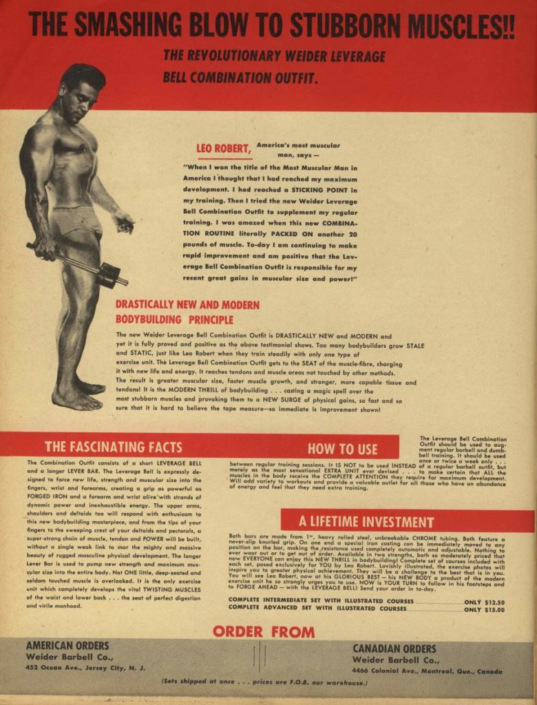 THE SMASHING BLOW TO STUBBORN MUSCLES!!
THE REVOLUTIONARY WEIDER LEVERAGE BELL COMBINATION OUTFIT.
LEO ROBERT,
America's most muscular man, says
"When I won the title of the Most Muscular Man in Americe I thought that I had reached my maximum development. I had reached a STICKING POINT In my training. Then I tried the new Weider Leverage Bell Combination Outfit to supplement my regular training. I was amazed when this new COMBINA- TION ROUTINE literally PACKED ON another 20 pounds of muscle. To-day I am continuing to make rapid improvement and am positive that the Lev- erage Bell Combination Outfit is responsible for my recent great gains in muscular size and power!"
DRASTICALLY NEW AND MODERN BODYBUILDING PRINCIPLE
The new Weider Leverage Bell Combination Outfit is DRASTICALLY NEW and MODERN and yet it is fully proved and positive as the above testimonial shows. Too many bodybuilders grow STALE and STATIC, just like Leo Robert when they train steadily with only one type of exercise unit. The Leverage Bell Combination Outfit gets to the SEAT of the muscle-Rbre, charging it with new life and energy. It reaches tendons and muscle areas not touched by other methods, The result is greater muscular size, faster muscle growth, and stronger, more capable tissue and tendons! It is the MODERN THRILL of bodybuilding casting a magic spell over the most stubborn muscles and provoking them to a NEW SURGE of physical goim, so fast and so sure that it is hard to believe the tape measure-so immediate is improvement shown!
THE FASCINATING FACTS
The Combination Outfit consists of a short LEVERAGE BELL and a longer LEVER BAR. The Leverage Bell is expressly de signed to force new life, strength and muscular size into the fingers, wrist and forearms, creating a grip as powerful as FORGED IRON and a forearm and wrist alive with strands of dynamic power and inexhaustible energy. The upper arms, shoulders and deltoids too will respond with enthusiasm to this new bodybuilding masterpiece, and from the tips of your fingers to the sweeping crest of your deltoids and pectorals, a super-strong chain of muscle, tendon and POWER will be built, without a single weak link to mar the mighty and massive beauty of rugged masculine physical development. The longer Lever Bor is used to puma new strength and maximum mus cular size into the entire body. Not ONE little, deep-seated and seldom touched muscle is overlooked. It is the only exercise unit which completely develops the vital TWISTING MUSCLES of the waist and lower back...the seat of perfect digestion and virile manhood.
HOW TO USE
The Leverage Bell Combination
Outfit should be used to aug
ment regular barbell and dumb-
bell training. It should be used
once or twice a week only between regular training sessions. It IS NOT to be used INSTEAD of a regular barbell outfit, but merely as the most sensational EXTRA UNIT ever devised to make certain that ALL the muscles in the body receive the COMPLETE ATTENTION they require for maximum development. Will add variety to workouts and provide a valuable outlet for all those who have an abundance of energy and feel that they need extra training.
A LIFETIME INVESTMENT
Both bors are made from 1", heavy rolled steal, unbreakable CHROME tubing. Both feature a nover slip knurled grip. On one and a special iron costing an be immediately moved to any position on the bar, making the resistance used completely outomatic and adjustable. Nothing to ever wear out or to get out of order, Available in walete set of courses included with now EVERYONE can enjoy this NEW THRILL in bodybuilding! both so moderately priced that och set, pesed exclusively for YOU by Las Robert. Lavishly lustrated, the exercise photos will inspire you to greater physical achievement. They will be a challenge to the best that is in you. You will see Lee Robert, now at his GLORIOUS BEST-his NEW BODY product of the modern exercise unit he so strongly urges you to use. NOW is YOUR TURN to follow in his footsteps and to FORGE AHEAD-with the LEVERAGE BELLI Send your order in to-day.
COMPLETE INTERMEDIATE SET WITH ILLUSTRATED COURSES COMPLETE ADVANCED SET WITH ILLUSTRATED COURSES
AMERICAN ORDERS
Weider Barbell Co., 452 Ocean Ave., Jersey City, N. J.
ORDER FROM
CANADIAN ORDERS
ONLY $12.50 ONLY $15.00
(Sets shipped at once... prices are F.0.8. our warehouse
Weider Barbell Co. 4460 Colonial Ava. Montreal, Que, Canada
.