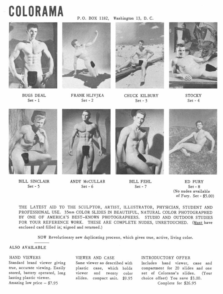 COLORAMA
P.O. BOX 1182, Washington 13, D. C.
BUGS DEAL Set - 1
FRANK HLIVJKA Set -2
CHUCK KILBURY
Set - 3
STOCKY Set - 4
BILL SINCLAIR Set -5
ANDY MCCULLAR Set - 6
BILL FEHL Set - 7
ED FURY
Set 8 (No nudes available of Fury. Set - $5.00)
THE LATEST AID TO THE SCULPTOR, ARTIST, ILLUSTRATOR, PHYSICIAN, STUDENT AND PROFESSIONAL USE. 35mm COLOR SLIDES IN BEAUTIFUL, NATURAL COLOR PHOTOGRAPHED BY ONE OF AMERICA'S BEST-KNOWN PHOTOGRAPHERS. STUDIO AND OUTDOOR STUDIES FOR YOUR REFERENCE WORK. THESE ARE COMPLETE NUDES, UNRETOUCHED. (Must have enclosed card filled in, signed and returned.)
NOW Revolutionary new duplicating process, which gives true, active, living color.
ALSO AVAILABLE
HAND VIEWERS
Standard brand viewer giving true, accurate viewing. Easily stored, battery operated, long lasting plastic viewer.
Amazing low price - $7.95
VIEWER AND CASE
Same viewer as described with plastic case, which holds
viewer and twenty color slides. compact unit. $9.95
INTRODUCTORY OFFER
Includes hand viewer, case and compartment for 20 slides and one set of Colorama's slides. (Your choice offset) You save $3.00.
Complete for $26.95