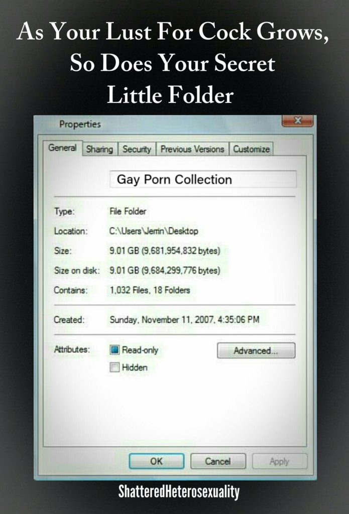 As Your Lust For Cock Grows, So Does Your Secret Little Folder
Properties
General
Sharing
Security
Previous Versions
Customize
Gay Porn Collection
Type:
File Folder
Location:
C:\Users Jerin\Desktop
Size:
9.01 GB (9.681.954,832 bytes)
Size on disk:
9.01 GB (9,684,299,776 bytes)
Contains:
1,032 Files, 18 Folders
Created:
Sunday, November 11, 2007, 4:35:06 PM
Attributes:
Read-only
Advanced...
Hidden
OK
Cancel
Poply
Shattered Heterosexuality