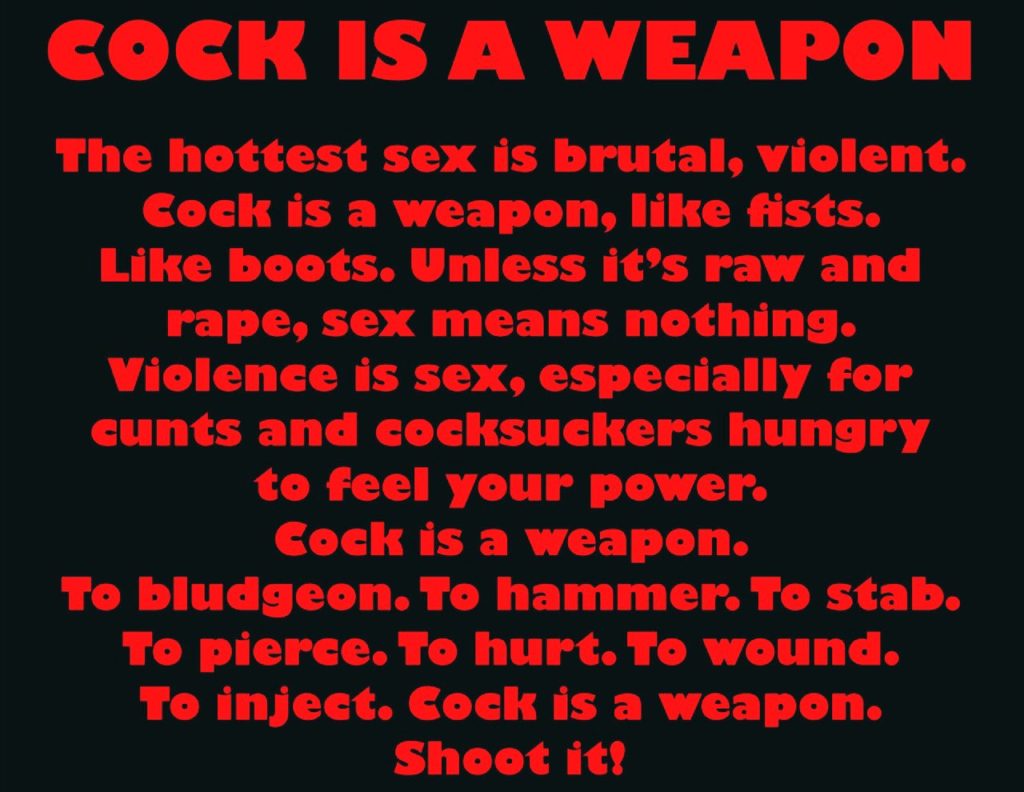 COCK IS A WEAPON
The hottest sex is brutal, violent. Cock is a weapon, like fists. Like boots. Unless it's raw and rape, sex means nothing. Violence is sex, especially for cunts and cocksuckers hungry to feel your power. Cock is a weapon.
To bludgeon. To hammer. To stab. To pierce. To hurt. To wound. To inject. Cock is a weapon. Shoot it!