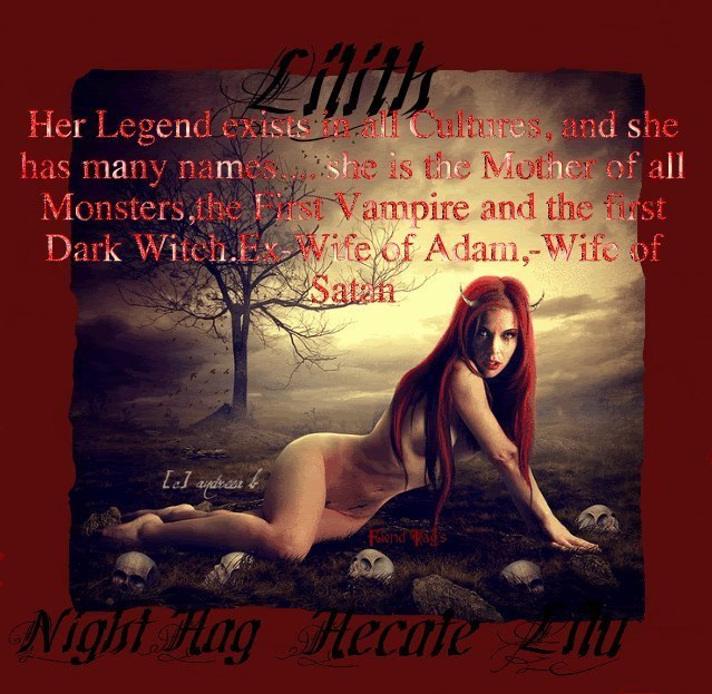 Liith Her Legend exists all Cultures, and she has many names she is the Mother of all Monsters, the Vampire and the first Dark Witch.Ex Wife of Adam,-Wife of Satch
Night Hag Hecate