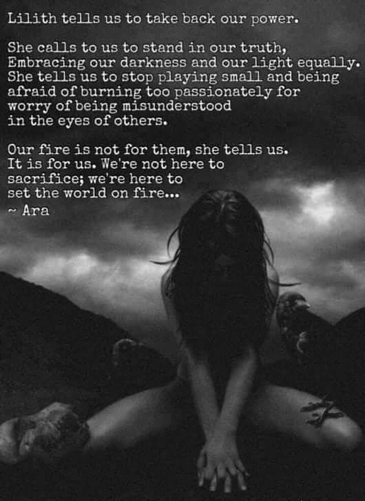 Lilith tells us to take back our power.
She calls to us to stand in our truth, Embracing our darkness and our light equally. She tells us to stop playing small and being afraid of burning too passionately for worry of being misunderstood in the eyes of others.
Our fire is not for them, she tells us. It is for us. We're not here to sacrifice; we're here to set the world on fire...
~Ara