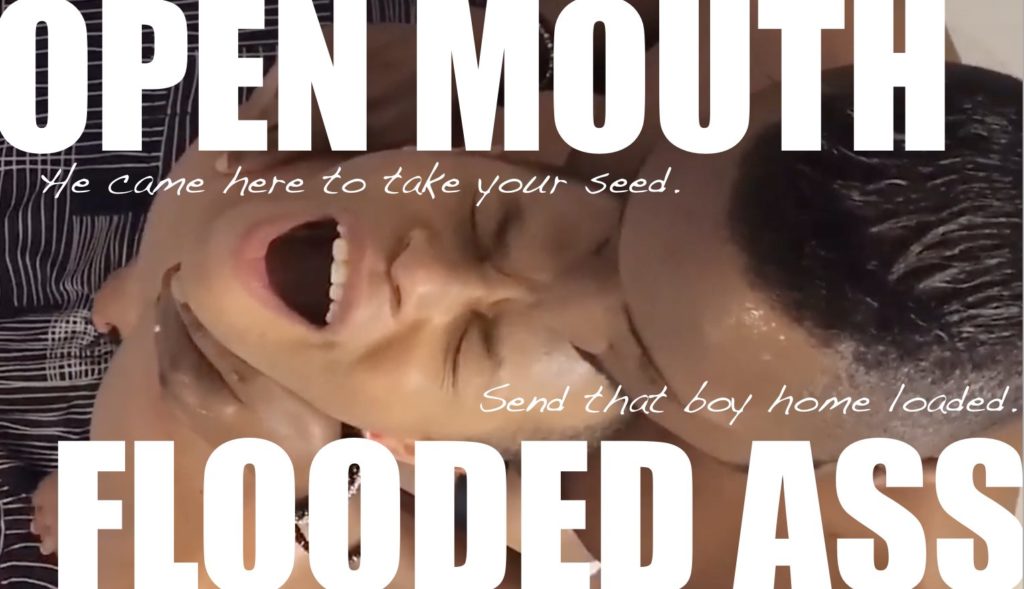 OPEN MOUTH
He came here to take your seed.
Send that boy home loaded.
FLOODED ASS