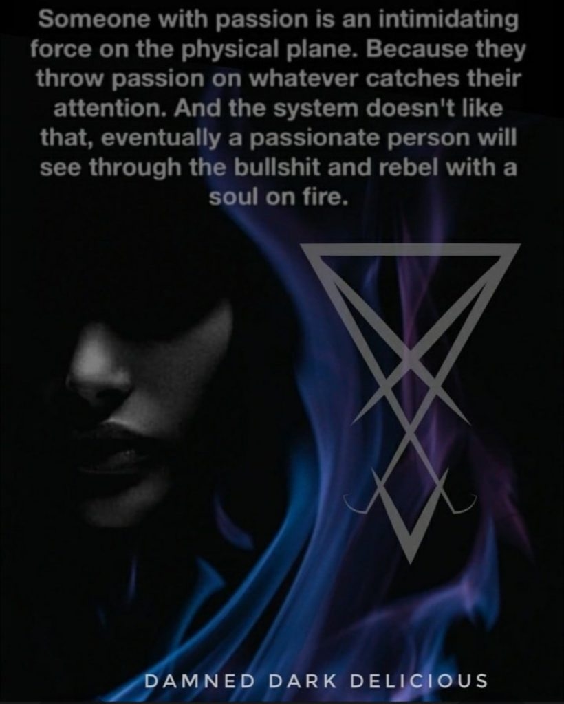 Someone with passion is an intimidating force on the physical plane. Because they throw passion on whatever catches their attention. And the system doesn't like that, eventually a passionate person will see through the bullshit and rebel with a soul on fire.
DAMNED DARK DELICIOUS