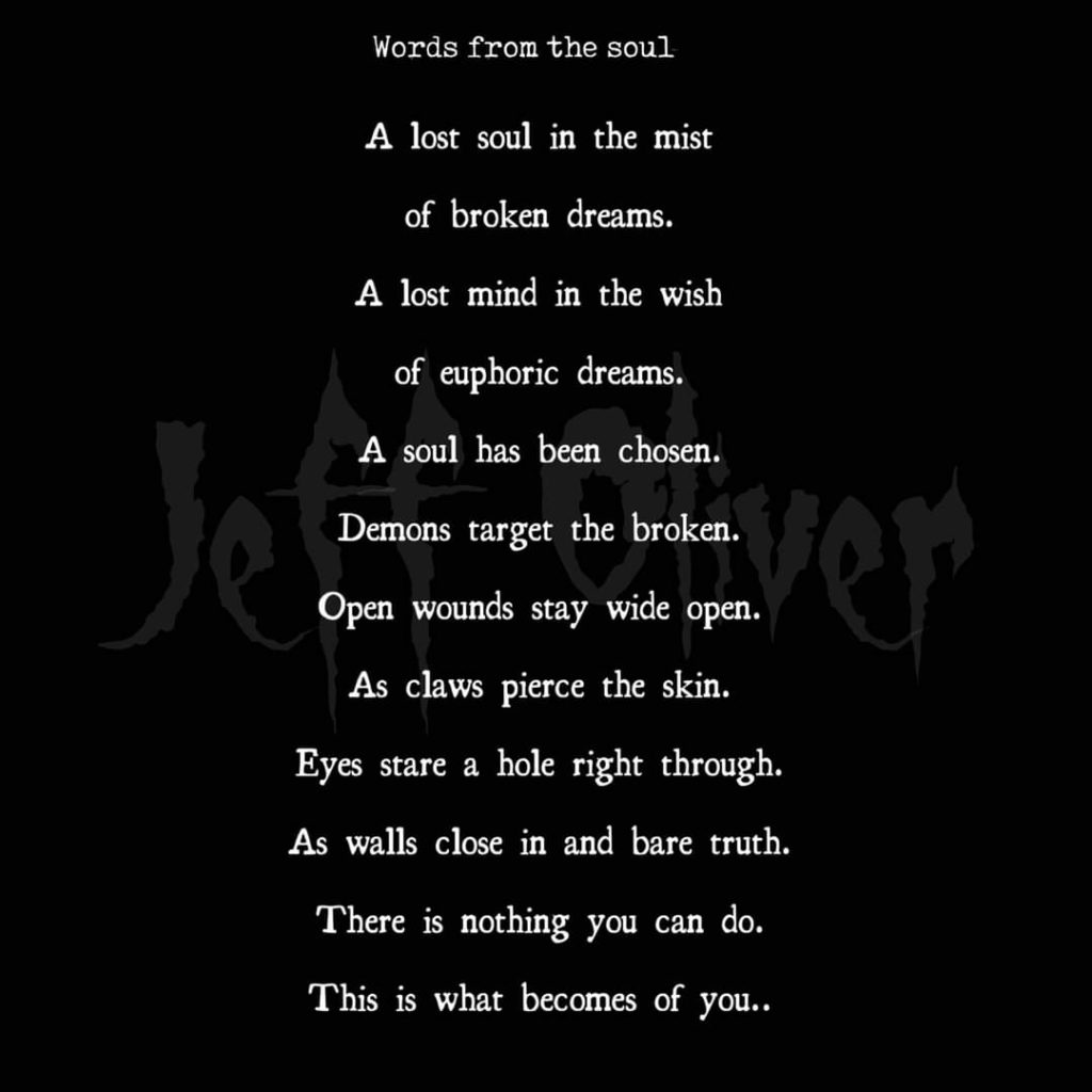 Words from the soul
A lost soul in the mist of broken dreams.
A lost mind in the wish of euphoric dreams.
Je A soul has been chosen. Even Demons target the broken. Open wounds stay wide open. As claws pierce the skin.
Eyes stare a hole right through. As walls close in and bare truth.
There is nothing you can do.
This is what becomes of you..