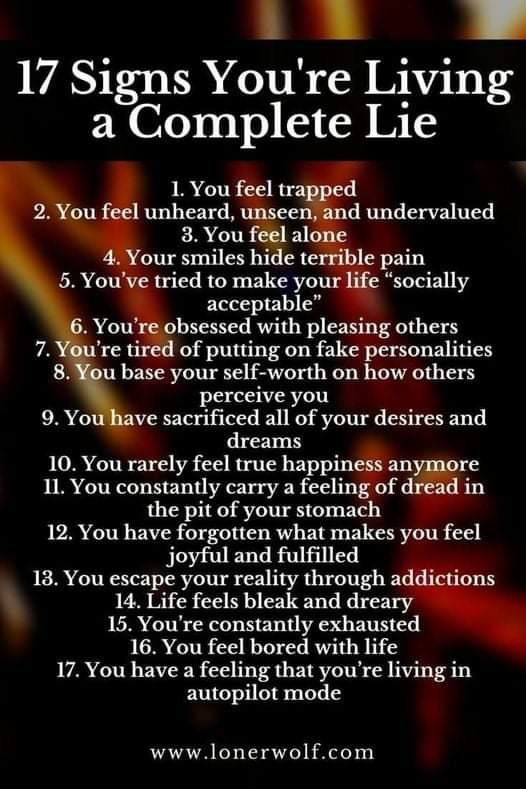 17 Signs You're Living a Complete Lie
1. You feel trapped
2. You feel unheard, unseen, and undervalued 4. Your smiles hide terrible pain
3. You feel alone
5. You've tried to make your life "socially
acceptable"
6. You're obsessed with pleasing others
7. You're tired of putting on fake personalities 8. You base your self-worth on how others
perceive you 9. You have sacrificed all of your desires and dreams
10. You rarely feel true happiness anymore 11. You constantly carry a feeling of dread in the pit of your stomach 12. You have forgotten what makes you feel
joyful and fulfilled 13. You escape your reality through addictions 14. Life feels bleak and dreary
15. You're constantly exhausted
16. You feel bored with life 17. You have a feeling that you're living in autopilot mode
www.lonerwolf.com