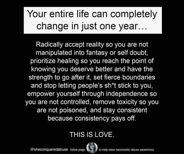 Your entire life can completely change in just one year...
Radically accept reality so you are not manipulated into fantasy or self doubt, prioritize healing so you reach the point of knowing you deserve better and have the strength to go after it, set fierce boundaries and stop letting people's sh*t stick to you, empower yourself through independence so you are not controlled, remove toxicity so you are not poisoned, and stay consistent because consistency pays off.
THIS IS LOVE.
@sheconqueredabuse follow page
to help raise narcissistic abuse awareness