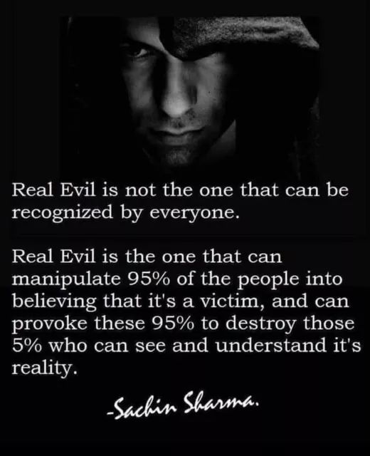 Real Evil is not the one that can be recognized by everyone.
Real Evil is the one that can manipulate 95% of the people into believing that it's a victim, and can provoke these 95% to destroy those 5% who can see and understand it's reality.
-Sachin Sharma.