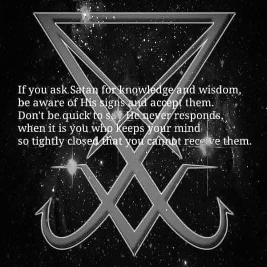 If you ask Satan for knowledge and wisdom, be aware of His signs and accept them. Don't be quick to say He never responds, when it is you who keeps your mind. so tightly closed that you cannot receive them.