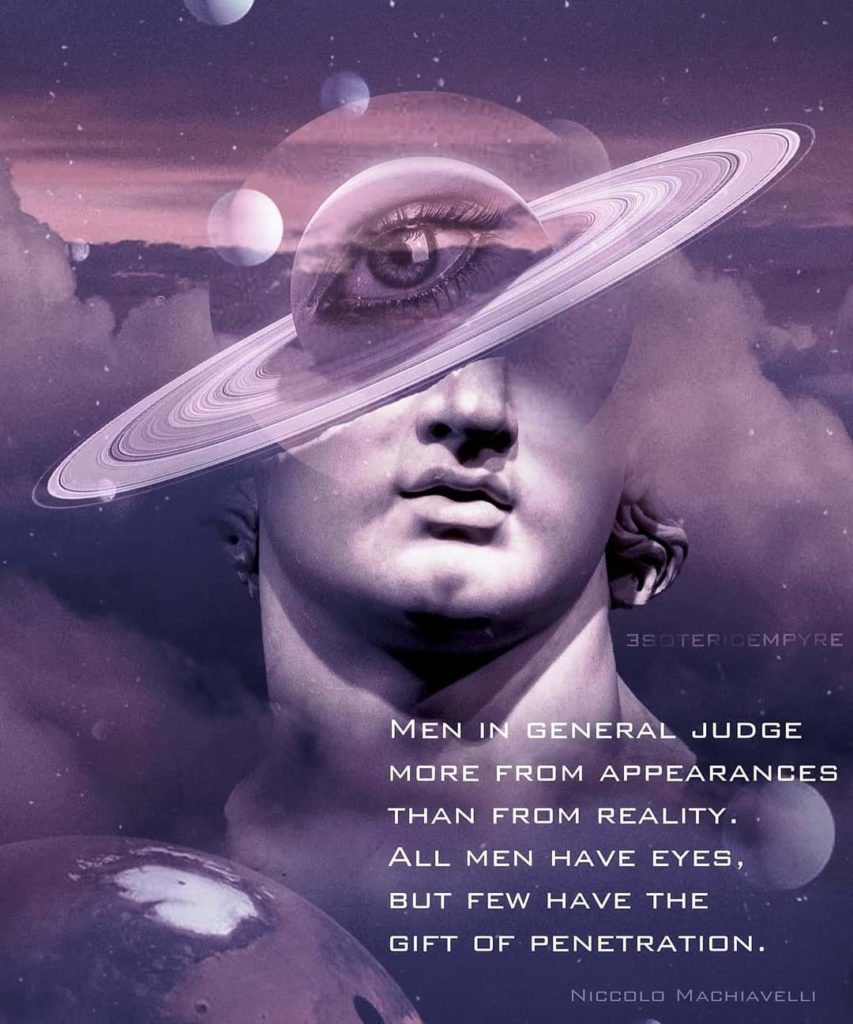 3SOTERICEMPYRE
MEN IN GENERAL JUDGE MORE FROM APPEARANCES THAN FROM REALITY. ALL MEN HAVE EYES, BUT FEW HAVE THE GIFT OF PENETRATION.
NICCOLO MACHIAVELLI