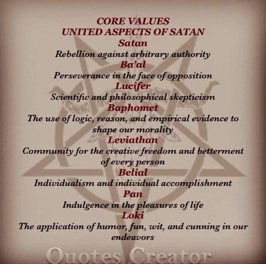 CORE VALUES
UNITED ASPECTS OF SATAN
Satan
Rebellion against arbitrary authority
Ba'al
Perseverance in the face of opposition
Lucifer
Scientific and philosophical skepticism
Baphomet
The use of logic, reason, and empirical evidence to shape our morality
Leviathan
Community for the creative freedom and betterment of every person
Belial
Individualism and individual accomplishment
Pan
Indulgence in the pleasures of life
Loki
The application of humor, fun, wit, and cunning in our
endeavors
Quotes Creator