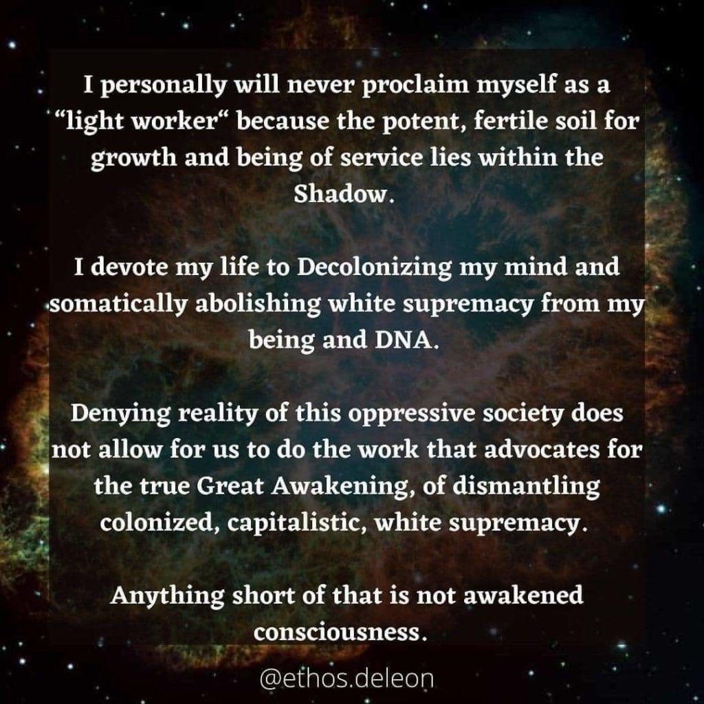 I personally will never proclaim myself as a *"light worker" because the potent, fertile soil for growth and being of service lies within the Shadow.
I devote my life to Decolonizing my mind and somatically abolishing white supremacy from my being and DNA.
Denying reality of this oppressive society does not allow for us to do the work that advocates for the true Great Awakening, of dismantling colonized, capitalistic, white supremacy.
Anything short of that is not awakened consciousness.
@ethos.deleon