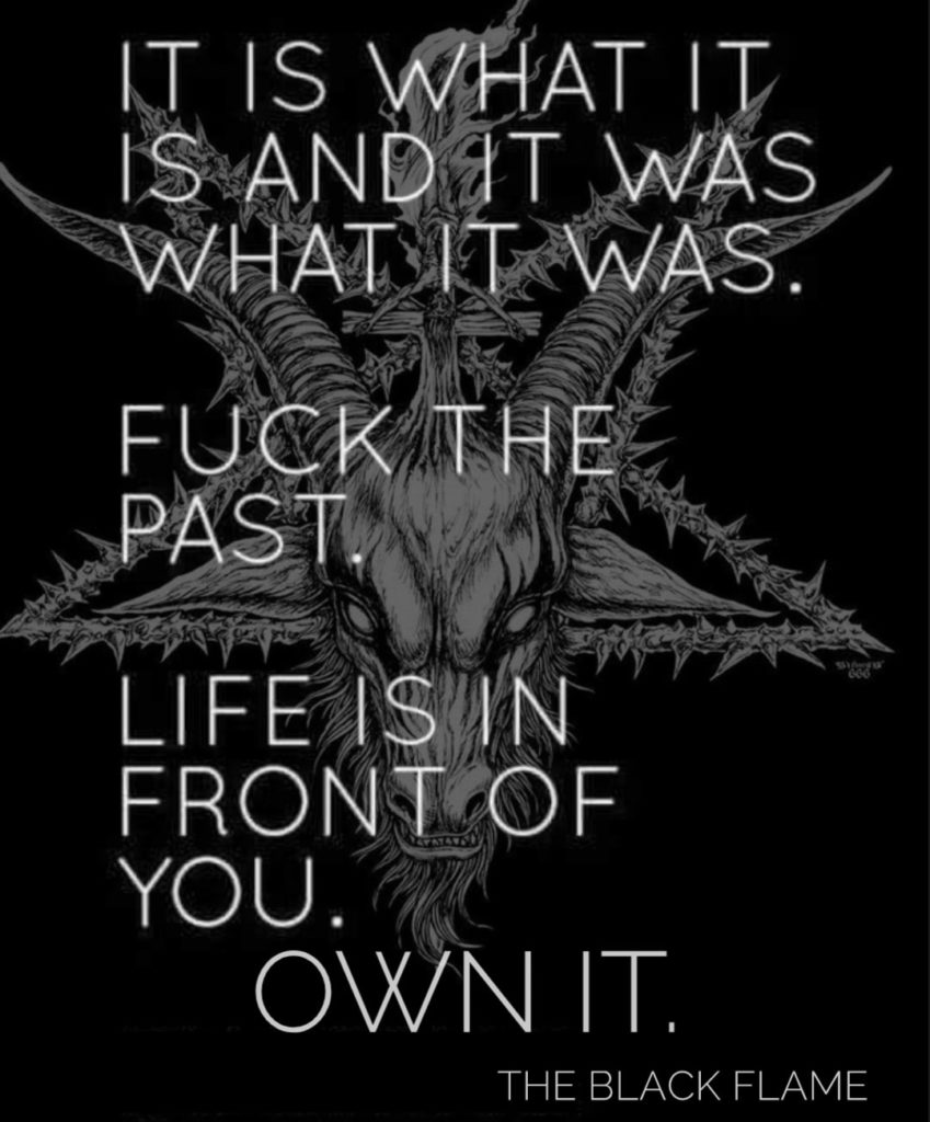 IT IS WHAT IT IS AND IT WAS WHAT IT WAS.
FUCK THE PAST
LIFE IS IN FRONT OF YOU. OWN IT.
THE BLACK FLAME