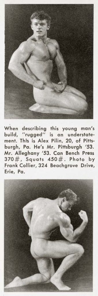 When describing this young man's
build, "rugged" is an understate-
ment. This is Alex Pilin, 20, of Pitts-
burgh, Pa. He's Mr. Pittsburgh '53.
Mr. Alleghany '53. Can Bench Press
370#, Squats 450 #. Photo by
Frank Collier, 324 Beachgrove Drive,
Erie, Pa.