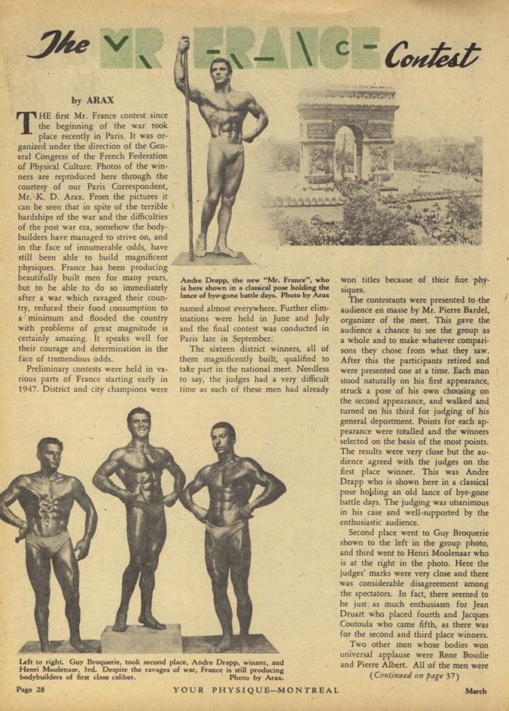 The v
BRANCH Contest
by ARAX
T HE first Mr. France contest since the beginning of the war took place recently in Paris. It was or ganized under the direction of the Gen- eral Congress of the French Federation of Physical Culture. Photos of the win- ners are reproduced here through the courtesy of our Paris Correspondent, Mr. K. D. Arax. From the pictures it can be seen that in spite of the terrible hardships of the war and the difficulties of the post war era, somehow the body- builders have managed to strive on, and in the face of innumerable odds, have still been able to build magnificent physiques. France has been producing beautifully built men for many years, after a war which ravaged their coun- try, reduced their food consumption to a minimum and flooded the country with problems of great magnitude is certainly amazing. It speaks well for Paris late in September their courage and determination in the face of tremendous odds.
but to be able to do so immediately is here shown in a classical pose holding the lance of bye-gone battle days. Photo by Arax named almost everywhere. Further elim- inations were held in June and July
Preliminary contests were held in va rious parts of France starting early in 1947. District and city champions were
Andre Drapp, the new "Mr. France", who won titles because of their fine phy siques.
The sixteen district winners, all of them magnificently built, qualified to take part in the national meet. Needless to say, the judges had a very difficult time as each of these men had already
The contestants were presented to the audience en masse by Mr. Pierre Bardel, organizer of the meet. This gave the and the final contest was conducted in audience a chance to see the group as a whole and to make whatever compari sons they chose from what they saw. After this the participants retired and were presented one at a time. Each man stood naturally on his first appearance, struck a pose of his own choosing on the second appearance, and walked and turned on his third for judging of his general deportment. Points for each ap- pearance were totalled and the winners selected on the basis of the most points. The results were very close but the au- dience agreed with the judges on the first place winner. This was Andre Drapp who is shown here in a classical pose holding an old lance of bye-gone battle days. The judging was unanimous in his case and well-supported by the enthusiastic audience.
Second place went to Guy Broquerie shown to the left in the group photo, and third went to Henri Moolenaar who is at the right in the photo. Here the judges' marks were very close and there was considerable disagreement among the spectators. In fact, there seemed to be just as much enthusiasm for Jean Druart who placed fourth and Jacques Coutoula who came fifth, as there was
for the second and third place winners. Two other men whose bodies won universal applause were Rene Boudie and Pierre Albert. All of the men were (Continued on page 37)
Left to right. Guy Broquerie, took second place, Andre Drapp, winner, and Henri Moolenaar, 3rd. Despite the ravages of war, France is still producing bodybuilders of first class caliber.
Page 28
YOUR PHYSIQUE-MONTREAL
Photo by Arax.
March