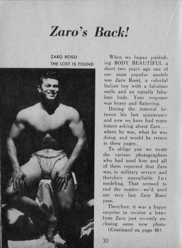 Zaro's Back!
ZARO ROSSI THE LOST IS FOUND
When we began publish- ing BODY BEAUTIFUL a short two years ago one of our most popular models was Zaro Rossi, a colorful Italian boy with a fabulous smile and an equally fabu- lous body. Your response was heavy and flattering.
During the interval be- tween his last appearance and now we have had many letters asking about Zaro... where he was, what he was doing, and would he return to these pages.
To oblige you we wrote the various photographers who had used him and all of them reported that Zaro was in military service and therefore unavailable for modeling. That seemed to end the matter we'd used our very last Zaro Rossi pose.
Therefore, it was a happy surprise to receive a letter from Zaro just recently en- closing some new photo- (Continued on page 46)
30