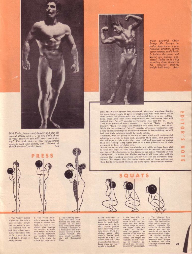 EDITOR'S NOTE
When powerful Andre Drapp. Mr. Europe in vaded Americe as a pro- Jessional wrestler, sports commentators could hard- ly believe the power and ced his muscles pu ressed. Today he is a ble wrestling draw, thanks to his correctis trained, weight built body. Aras
Since the Weider System firal advocated "cheating exercises, despite the sensational resulta it gave to bodybuilders who wers stuck, as so often proved by photographs and testimonial letters in our publica tions, there have been some bodsbuilders and Instructors who still
Insired that "riet" is verformance was best for all. They have prented many slogesh as "Train. Don't Strain", "Train for shape and strength will come later", and won. While the percentage of "striet" exercise advocates represented only a very small percentage af all those interested in bodybuilding, we still
feel that their opinions should be made pulle Therefore, with our policy of having an open mind to all controversial auheta, we wrote to these men, esthered their ideas and prepared the following article which they have read and approved as stating their use clearly. They agree that it is a fair prestation of their argument in favor of stelet style
We do not agree with then completely, and while we have hem glad to open our pages so that their opinions own be learned, we present our side of the discussion in this lasus, In the article "Secrets Of The Champlons", in which 2 Weider replies to all those who hold the opision that cheating exercises are not best for the advanced body- builder. We west that the render study both of these articles and then decide for himself which is the more logical and selentifle method.
SQUATS
Dick Torio, famous bodybuilder and star all around athlete says. "If you don't cheat in your exercises you will never reach the top. For both sides of this controversial subject, read this article, and "Secrets of the Champions", in this issue. Lon
PRESS
1. The "ric" method of prewing. The body is kepe solutely spright and the weight is pre- backed body moves ment. The deltoids some in for grest dest of work for the trip are hardly affected.
The "ri wyle of pressing. As the wright is phed over head, the heck is bes the clercier to handle more weight. This meth ed closely approaches the modern Olympic Pyle, while the triceps get more work.
3. The "Chesting style. The lifterende forward and thee luck, quickly, at the me time preing the weight и muscle involved a thor oughly worked. This style ly resembles Press
4. The style of aquatting. The exerciser keeps the trunk rigidly upright and says is the before evering to ap right stase. There is a distinct pause while down in "bottom" poal tion and each rep is per In here. There is colerable strain on koen was any havy weight is handled
a. The "iemi stor right and the weight trainer des where evel are the ground. The mcles of the lack are es The thighs are worked a lot but pound stricted and ordina NOT enraged.
The housing dep knee bendung Squar. The bodybuilder drope quickly under the weight rebounds Up forward and uses the muscles of the back in The heavier wrigh is increased and heart and lungs function more efficiently.
23