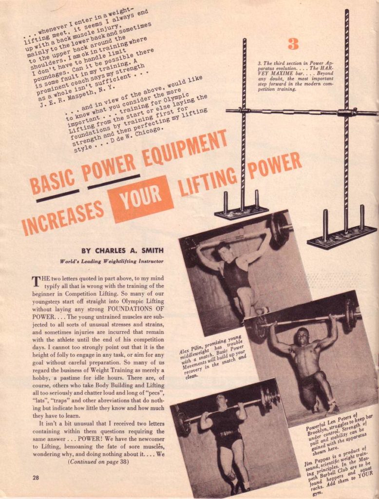 whenever I enter in a weight- lifting meet, it seems I always end up with a back muscle injury, mainly to the lower back and sometimes to the upper back around the shoulders. I am ok in training where I don't have to handle limit poundages. Can it be possible there is some fault in my training. A prominent coach says my strength as a whole isn't sufficient... J. E. R. Maspeth, N. Y.
... and in view of the above, would like to know what you consider the more important... training for Olympic Lifting from the start or else laying the foundations by training first for strength and then perfecting my lifting style... D de W. Chicago.
BASIC POWER EQUIPMENT
INCREASES YOUR LIFTING
BY CHARLES A. SMITH
World's Leading Weightlifting Instructor
THE two letters quoted in part above, to my mind typify all that is wrong with the training of the beginner in Competition Lifting. So many of our youngsters start off straight into Olympic Lifting without laying any strong FOUNDATIONS OF POWER.... The young untrained muscles are sub- jected to all sorts of unusual stresses and strains, and sometimes injuries are incurred that remain with the athlete until the end of his competition days. I cannot too strongly point out that it is the height of folly to engage in any task, or aim for any goal without careful preparation. So many of us regard the business of Weight Training as merely a hobby, a pastime for idle hours. There are, of course, others who take Body Building and Lifting all too seriously and chatter loud and long of "pees", "lats", "traps" and other abreviations that do noth- ing but indicate how little they know and how much
they have to learn. It isn't a bit unusual that I received two letters containing within them questions requiring the same answer... POWER! We have the newcomer to Lifting, bemoaning the fate of sore muscles, wondering why, and doing nothing about it.... We (Continued on page 38)
3. The third section in Power Ap paratus evolution,... The HAR. VEY MAXIME bur... Beyond any doubt, the most important step forward in the modern com- petition training.
POWER
Alex Pilin, promising young middleweight has trouble with a snatch. Basic Power Movements will build up your recovery in the snatch and clean.
Powerful Len Peters of Brooklyn, struggles to keep bar under control. Strength of pull and stability can be gained with the apparatus shown here.
28
Jim Pappas is a product of sound, scientific weight train- ing principles. In the Mas peth Barbell Club are to be found hoppers and squat racks. Add them to YOUR gym.