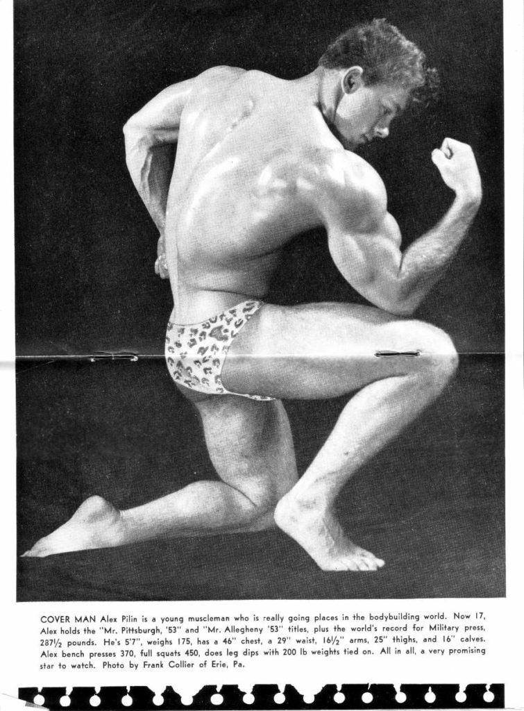 COVER MAN Alex Pilin is a young muscleman who is really going places in the bodybuilding world. Now 17, Alex holds the "Mr. Pittsburgh, '53" and "Mr. Allegheny '53" titles, plus the world's record for Military press, 287½ pounds. He's 5'7", weighs 175, has a 46" chest, a 29" waist, 16/2" arms, 25" thighs, and 16" calves. Alex bench presses 370, full squats 450, does leg dips with 200 lb weights tied on. All in all, a very promising star to watch. Photo by Frank Collier of Erie, Pa.