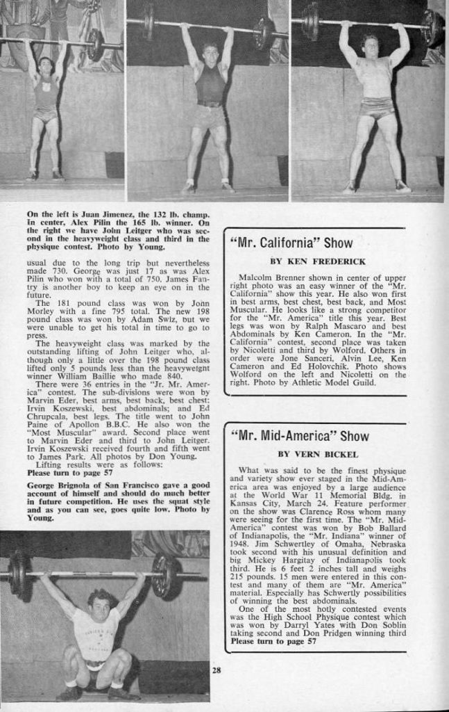 On the left is Juan Jimenez, the 132 lb. champ. In center, Alex Pilin the 165 lb, winner. On the right we have John Leitger who was sec- ond in the heavyweight class and third in the physique contest. Photo by Young.
usual due to the long trip but nevertheless made 730. George was just 17 as was Alex Pilin who won with a total of 750, James Fan- try is another boy to keep an eye on in the future.
The 181 pound class was won by Jonn Morley with a fine 795 total. The new 198 pound class was won by Adam Swiz, but we were unable to get his total in time to go to press.
The heavyweight class was marked by the outstanding lifting of John Leitger who, al- though only a little over the 198 pound class lifted only 5 pounds less than the heavyweight winner William Baillie who made 840.
There were 36 entries in the "Jr. Mr. Amer- ica" contest. The sub-divisions were won by Marvin Eder, best arms, best hack, best chest: Irvin Koszewski, best abdominals; and Ed Chrupcala, best legs. The title went to John Paine of Apollon B.B.C. He also won the "Most Muscular" award. Second place went to Marvin Eder and third to John Leitger. Irvin Koszewski received fourth and fifth went to James Park. All photos by Don Young. Lifting results were as follows:
Please turn to page 57 George Brignola of San Francisco gave a good account of himself and should do much better in future competition. He uses the squat style and as you can see, goes quite low. Photo by Young.
"Mr. California" Show
BY KEN FREDERICK
Malcolm Brenner shown in center of upper right photo was an easy winner of the "Mr. California" show this year. He also won first in best arms, best chest, best back, and Mos! Muscular. He looks like a strong competitor for the "Mr. America" title this year. Best legs was won by Ralph Mascaro and best Abdominals by Ken Cameron. In the "Mr. California" contest, second place was taken by Nicoletti and third by Wolford. Others in order were Jone Sanceri, Alvin Lee, Ken Cameron and Ed Holovchik. Photo shows Wolford on the left and Nicoletti on the right. Photo by Athletic Model Guild.
"Mr. Mid-America" Show
BY VERN BICKEL
What was said to be the finest physique and variety show ever staged in the Mid-Am- erica area was enjoyed by a large audience at the World War 11 Memorial Bldg. in Kansas City, March 24. Feature performer on the show was Clarence Ross whom many were seeing for the first time. The "Mr. Mid- America" contest was won by Bob Ballard of Indianapolis, the "Mr. Indiana" winner of 1948. Jim Schwertley of Omaha, Nebraska took second with his unusual definition and big Mickey Hargitay of Indianapolis took third. He is 6 feet 2 inches tall and weighs 215 pounds. 15 men were entered in this con- test and many of them are "Mr. America" material. Especially has Schwertly possibilities of winning the best abdominals.
One of the most hotly contested events was the High School Physique contest which was won by Darryl Yates with Don Soblin taking second and Don Pridgen winning third Please turn to page 57
28