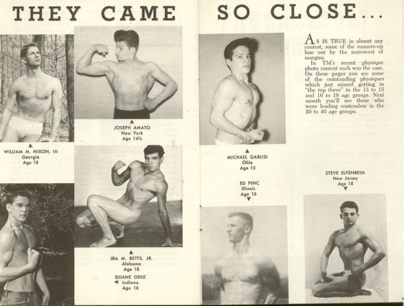 THEY CAME
JOSEPH AMATO New York Age 14
WILLIAM M. NIXON, III Georgia Age 18
IRA M. BETTS, JR. Alabama Age 18 DUANE ODLE Age 16
SO CLOSE...
AS IS TRUE is almost any contest, some of the runners-up lose out by the narrowest of margins.
In TM's recent physique photo contest such was the case. On these pages you see sonie of the outstanding physiques which just missed getting in the top three in the 13 to 15 and 16 to 19 age groups. Next month you'll see those who were leading contenders in the 20 to 40 age groups.
MICHAEL GARLISI Ohio Age 15
ED PINC Age 16
STEVE ELFENBEIN New Jersey Age 18