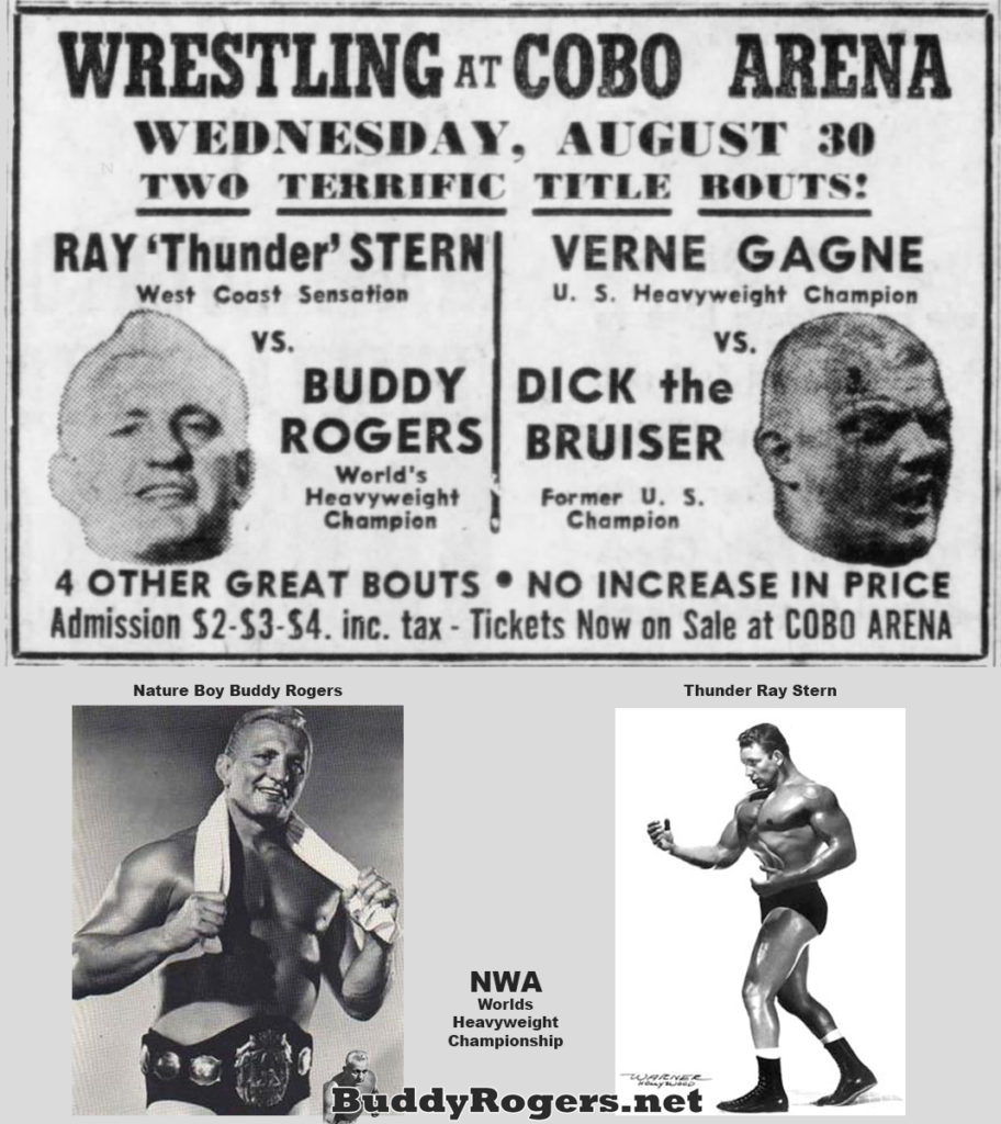 WRESTLING AT COBO ARENA
WEDNESDAY, AUGUST 30 TWO TERRIFIC TITLE BOUTS!
RAY 'Thunder' STERN VERNE GAGNE U. S. Heavyweight Champion
West Coast Sensation
VS. BUDDY ROGERS World's Heavyweight Champion
vs.
DICK the BRUISER
Former U. S. Champion
4 OTHER GREAT BOUTS NO INCREASE IN PRICE Admission $2-$3-$4. inc. tax - Tickets Now on Sale at COBO ARENA
Nature Boy Buddy Rogers
Thunder Ray Stern
NWA Worlds Heavyweight Championship
WARNER
BuddyRogers.net