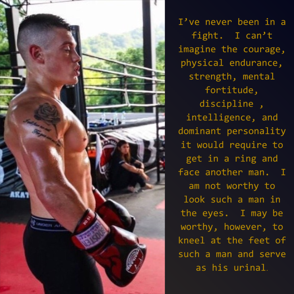 AKAT
UNDER AR
16 02
I've never been in a fight. I can't imagine the courage, physical endurance, strength, mental fortitude, discipline, intelligence, and dominant personality it would require to get in a ring and face another man. I am not worthy to look such a man in the eyes. I may be worthy, however, to kneel at the feet of such a man and serve as his urinal.