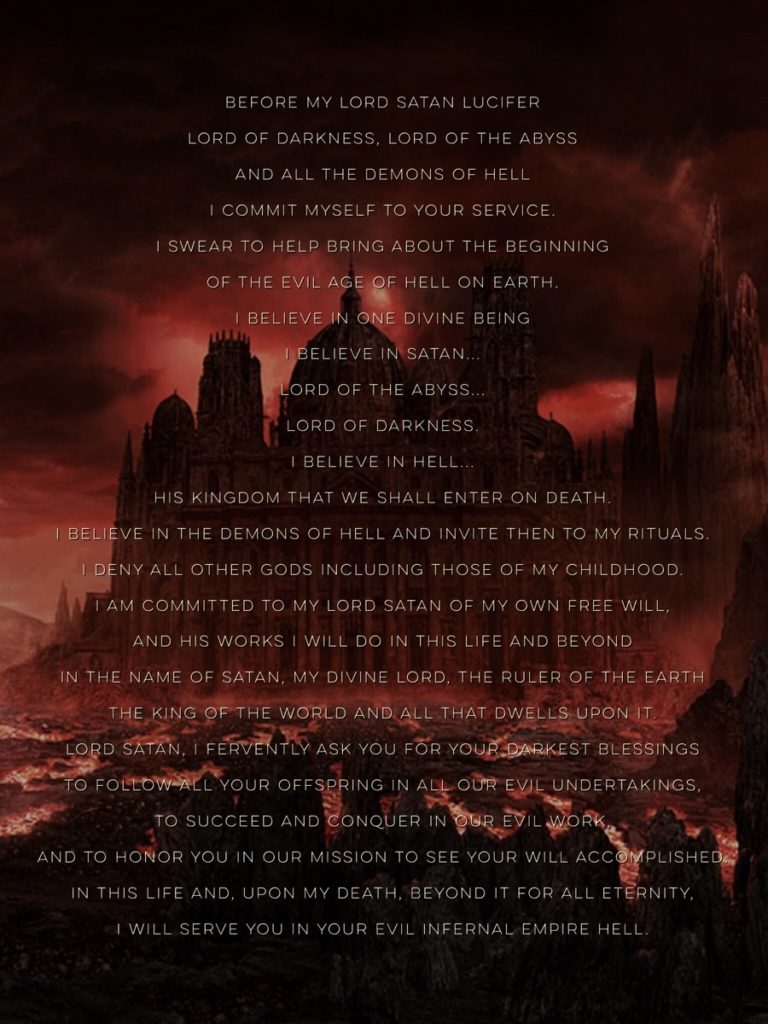 BEFORE MY LORD SATAN LUCIFER LORD OF DARKNESS, LORD OF THE ABYSS AND ALL THE DEMONS OF HELL I COMMIT MYSELF TO YOUR SERVICE.
I SWEAR TO HELP BRING ABOUT THE BEGINNING OF THE EVIL AGE OF HELL ON EARTH. I BELIEVE IN ONE DIVINE BEING I BELIEVE IN SATAN... LORD OF THE ABYSS... LORD OF DARKNESS. I BELIEVE IN HELL... HIS KINGDOM THAT WE SHALL ENTER ON DEATH. I BELIEVE IN THE DEMONS OF HELL AND INVITE THEN TO MY RITUALS. I DENY ALL OTHER GODS INCLUDING THOSE OF MY CHILDHOOD. I AM COMMITTED TO MY LORD SATAN OF MY OWN FREE WILL, AND HIS WORKS I WILL DO IN THIS LIFE AND BEYOND IN THE NAME OF SATAN, MY DIVINE LORD, THE RULER OF THE EARTH THE KING OF THE WORLD AND ALL THAT DWELLS UPON IT LORD SATAN, I FERVENTLY ASK YOU FOR YOUR DARKEST BLESSINGS TO FOLLOW ALL YOUR OFFSPRING IN ALL OUR EVIL UNDERTAKINGS, TO SUCCEED AND CONQUER IN OUR EVIL WORK AND TO HONOR YOU IN OUR MISSION TO SEE YOUR WILL ACCOMPLISHED IN THIS LIFE AND, UPON MY DEATH, BEYOND IT FOR ALL ETERNITY, I WILL SERVE YOU IN YOUR EVIL INFERNAL EMPIRE HELL.