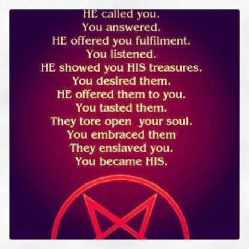 HE called you.
You answered.
HE offered you fulfilment. You listened.
HE showed you HIS treasures. You desired them. HE offered them to you. You tasted them. They tore open your soul. You embraced them They enslaved you. You became HIS.