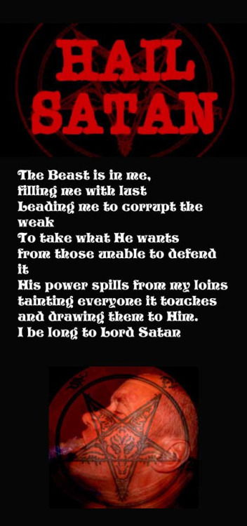 HAIL BATAN
The Beast is in me, filling me with last Leading me to corrupt the
weak To take what He wants
from those unable to defend
it
His power spills from my loins tainting everyone it touches and drawing them to Him. I be long to bord Satan