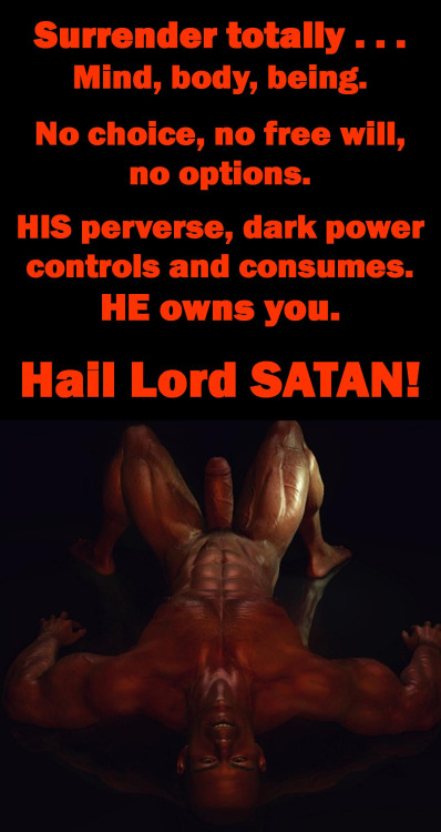 Surrender totally. Mind, body, being.
No choice, no free will, no options.
HIS perverse, dark power controls and consumes. HE owns you.
Hail Lord SATAN!