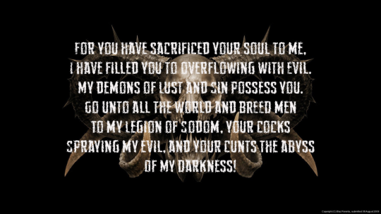 FOR YOU HAVE SACRIFICED YOUR SOUL TO ME. I HAVE FILLED YOU TO OVERFLOWING WITH EVIL. MY DEMONS OF LUST AND SIN POSSESS YOU. GO UNTO ALL THE WORLD AND BREED MEN TO MY LEGION OF SODOM, YOUR COCKS SPRAYING MY EVIL, AND YOUR CUNTS THE ABYSS OF MY DARKNESS!