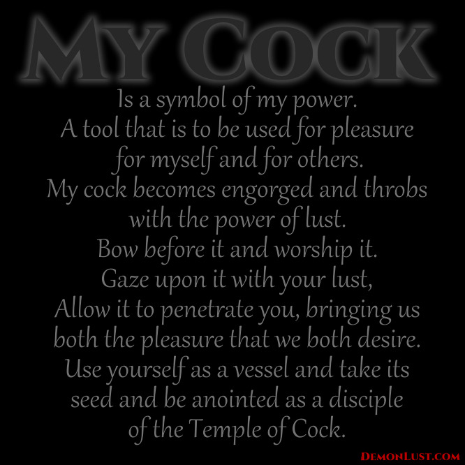 MY COCK
Is a symbol of my power. A tool that is to be used for pleasure for myself and for others.
My cock becomes engorged and throbs with the power of lust.
Bow before it and worship it. Gaze upon it with your lust, Allow it to penetrate you, bringing us both the pleasure that we both desire. Use yourself as a vessel and take its seed and be anointed as a disciple of the Temple of Cock.
