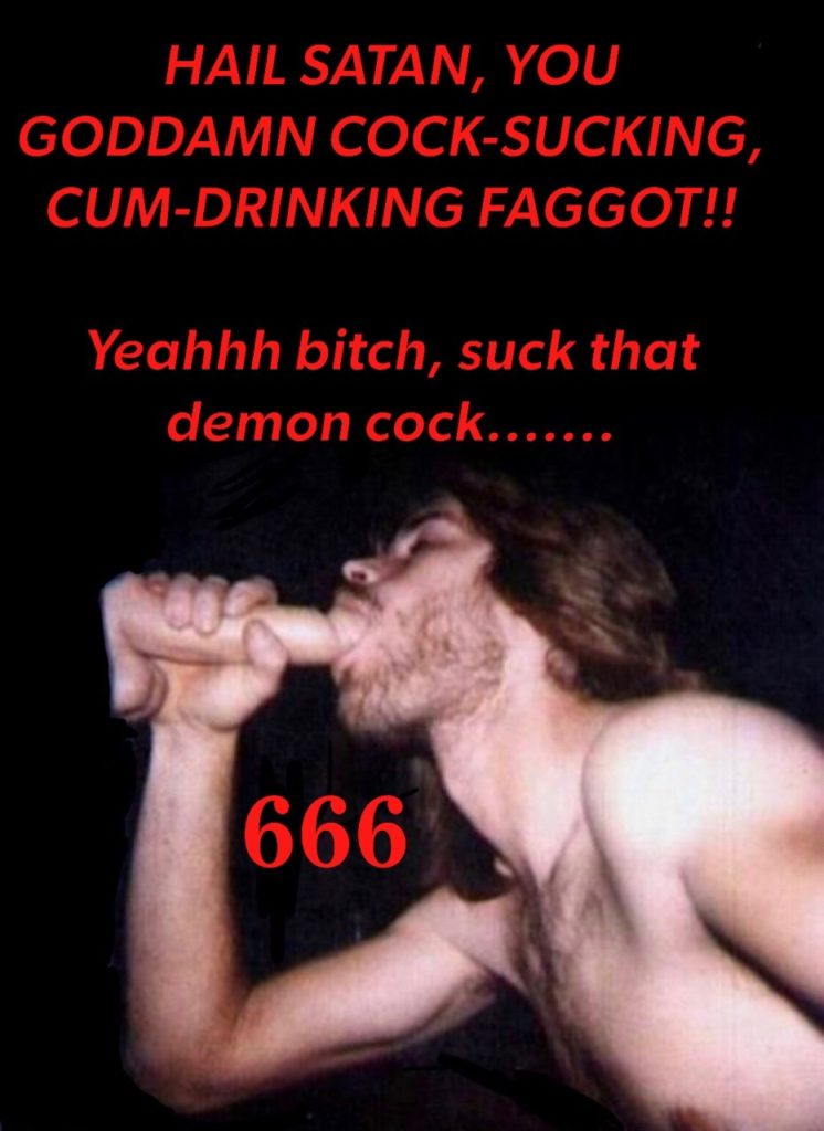 HAIL SATAN, YOU GODDAMN COCK-SUCKING, CUM-DRINKING FAGGOT!!
Yeahhh bitch, suck that demon cock.......
666