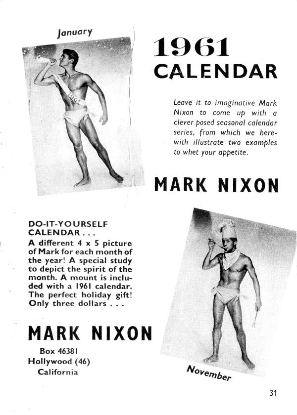 January
1961 CALENDAR
Leave it to imaginative Mark Nixon to come up with a clever posed seasonal calendar series, from which we here- with illustrate two examples to whet your appetite.
MARK NIXON
1961
DO-IT-YOURSELF CALENDAR...
A different 4 x 5 picture of Mark for each month of the year! A special study to depict the spirit of the month. A mount is inclu- ded with a 1961 calendar. The perfect holiday gift! Only three dollars...
MARK NIXON
Box 46381 Hollywood (46) California
November
31