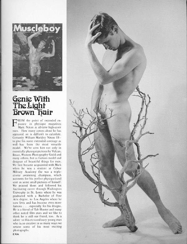 Muscleboy
Genie With The Light Brown Hair
F ROM the point of extended ex posure in physique magazines Mark Nixon is all-time high-score man. How many covers alone he has appeared on is difficult to calculate. Certainly William Markdey Nixon 1- to give his name extended coverage as well has been the most versatile model. We've seen him not only in essentially physique pictures by Vulcan Bruce, Western Photography Guild and many others, but as fashion model and designer of beautiful things for men. We first became acquainted with Mark when he was a student at Culver Military Academy (he was a triple- stroke swimming champion, which accounts for his perfect physique) and sent us some small pictures of himself We printed them and followed his fascinating career through Washington University in St. Louis where he was graduated with a Bachelor of Fine Arts degree, to Los Angeles where he now lives and has become even more famous especially for his designs. He is a friend of Tab Hanter and many other noted film stars and we like to think he is still our friend, too. As a salute to this extraordinary young man. who is so creative in so many ways we review some of his most exciting photographs. ERA