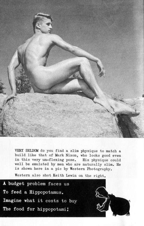 VERY SELDOM do you find a slim physique to match a build like that of Mark Nixon, who looks good even in this very un-flexing pose. His physique could well be emulated by men who are naturally slim. He is shown here in a pic by Western Photography.
Western also shot Keith Lewin on the right.
A budget problem faces us
To feed a Hippopotamus.
Imagine what it costs to buy The food for hippopotami!