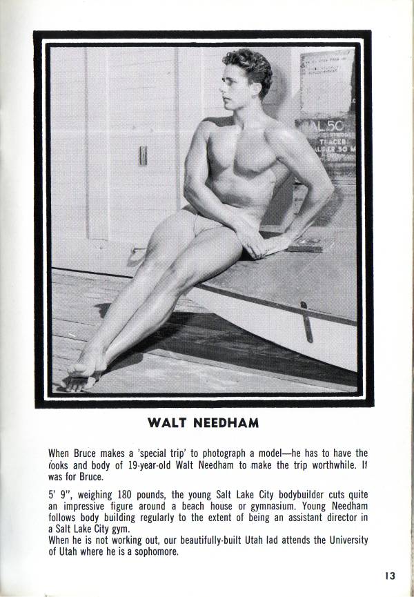 AL 50
TERCER
ALBER 50 M
WALT NEEDHAM
When Bruce makes a 'special trip' to photograph a model-he has to have the fooks and body of 19-year-old Walt Needham to make the trip worthwhile. If was for Bruce.
5' 9", weighing 180 pounds, the young Salt Lake City bodybuilder cuts quite an impressive figure around a beach house or gymnasium. Young Needham. follows body building regularly to the extent of being an assistant director in a Salt Lake City gym. When he is not working out, our beautifully-built Utah lad attends the University of Utah where he is a sophomore.
13