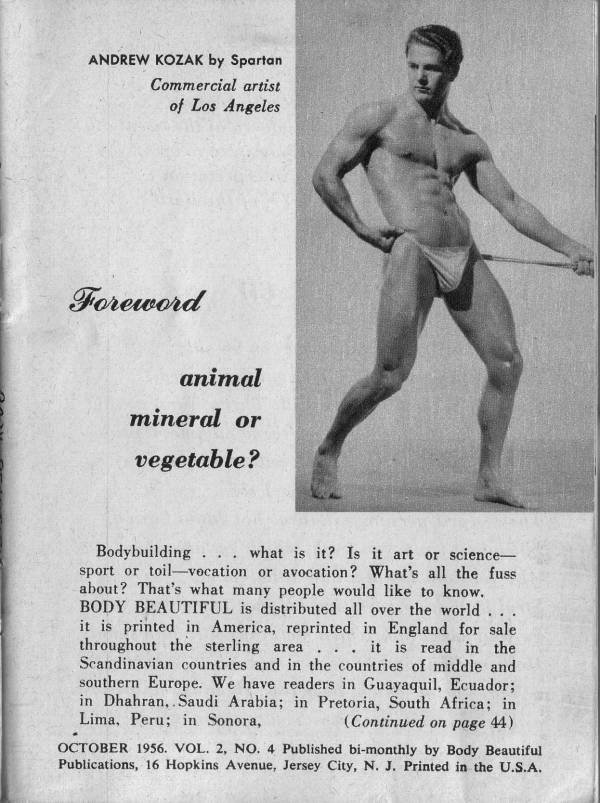 ANDREW KOZAK by Spartan Commercial artist of Los Angeles
Foreword
animal mineral or vegetable?
Bodybuilding... what is it? Is it art or science- sport or toil-vocation or avocation? What's all the fuss about? That's what many people would like to know. BODY BEAUTIFUL is distributed all over the world... it is printed in America, reprinted in England for sale. throughout the sterling area... it is read in the Scandinavian countries and in the countries of middle and southern Europe. We have readers in Guayaquil, Ecuador; in Dhahran, Saudi Arabia; in Pretoria, South Africa; in Lima, Peru; in Sonora, (Continued on page 44)
OCTOBER 1956. VOL. 2, NO. 4 Published bi-monthly by Body Beautiful Publications, 16 Hopkins Avenue, Jersey City, N. J. Printed in the U.S.A.