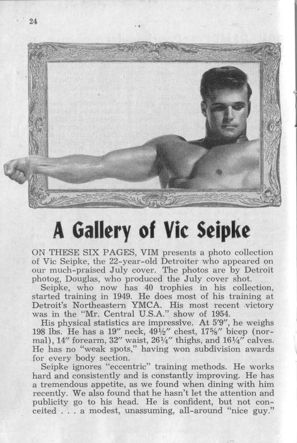 24
A Gallery of Vic Seipke
ON THESE SIX PAGES, VIM presents a photo collection of Vic Seipke, the 22-year-old Detroiter who appeared on our much-praised July cover. The photos are by Detroit photog, Douglas, who produced the July cover shot.
Seipke, who now has 40 trophies in his collection, started training in 1949. He does most of his training at Detroit's Northeastern YMCA. His most recent victory was in the "Mr. Central U.S.A." show of 1954.
His physical statistics are impressive. At 5'9", he weighs 198 lbs. He has a 19" neck, 4912" chest, 175%" bicep (nor- mal), 14" forearm, 32" waist, 264" thighs, and 164" calves. He has no "weak spots," having won subdivision awards for every body section.
Seipke ignores "eccentric" training methods. He works hard and consistently and is constantly improving. He has a tremendous appetite, as we found when dining with him recently. We also found that he hasn't let the attention and publicity go to his head. He is confident, but not con- ceited... a modest, unassuming, all-around "nice guy."