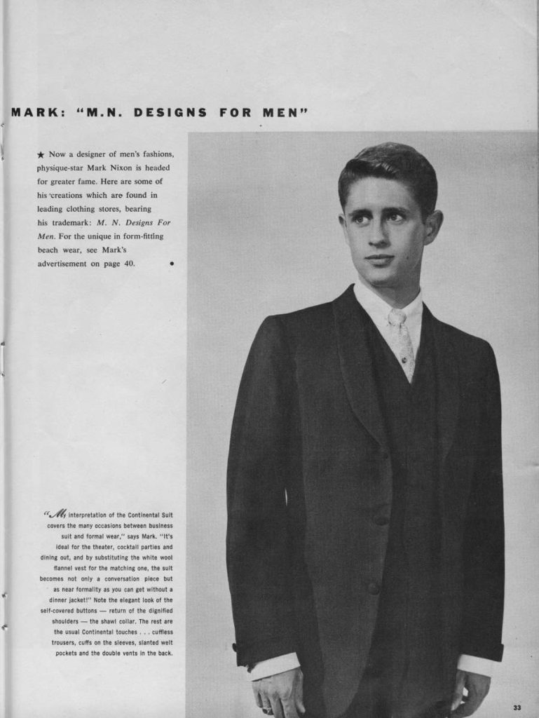 MARK: "M.N. DESIGNS FOR MEN"
Now a designer of men's fashions, physique-star Mark Nixon is headed for greater fame. Here are some of his 'creations which are found in leading clothing stores, bearing his trademark: M. N. Designs For Men. For the unique in form-fitting beach wear, see Mark's advertisement on page 40.
My interpretation of the Continental Suit covers the many occasions between business sult and formal wear," says Mark. "It's ideal for the theater, cocktall parties and dining out, and by substituting the white wool flannel vest for the matching one, the suit becomes not only a conversation piece but as near formality as you can get without a dinner jacket!" Note the elegant look of the self-covered buttons-return of the dignified shoulders the shawl collar, The rest are the usual Continental touches... cuffiess trousers, cuffs on the sleeves, slanted welt pockets and the double vents in the back.
33