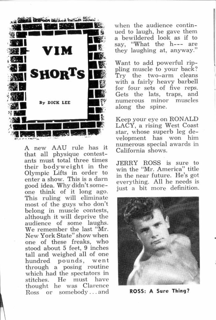 VIM SHORTS
By DICK LEE
A new AAU rule has it that all physique contest- ants must total three times their bodyweight in the Olympic Lifts in order to enter a show. This is a darn good idea. Why didn't some- one think of it long ago. This ruling will eliminate most of the guys who don't belong in muscle contests, although it will deprive the audience of some laughs. We remember the last "Mr. New York State" show when one of these freaks, who stood about 5 feet, 9 inches tall and weighed all of one hundred pounds, went through a posing routine which had the spectators in stitches. He must have thought he was Clarence Ross or somebody... and
when the audience contin- ued to laugh, he gave them a bewildered look as if to say, "What the h-- are they laughing at, anyway."
Want to add powerful rip- pling muscle to your back? Try the two-arm cleans with a fairly heavy barbell for four sets of five reps. Gets the lats, traps, and numerous minor muscles along the spine.
Keep your eye on RONALD LACY, a rising West Coast star, whose superb leg de- velopment has won him numerous special awards in California shows.
JERRY ROSS is sure to win the "Mr. America" title in the near future. He's got everything. All he needs is just a bit more definition..
ROSS: A Sure Thing?